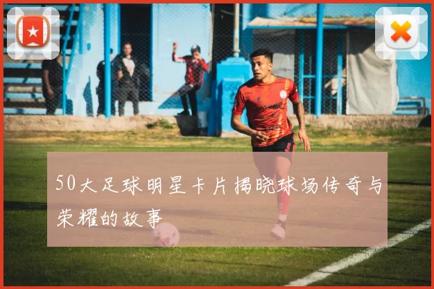 50大足球明星卡片揭晓球场传奇与荣耀的故事