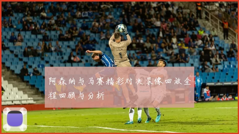 阿森纳与马赛精彩对决录像回放全程回顾与分析