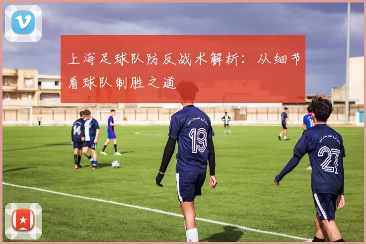上海足球队防反战术解析：从细节看球队制胜之道