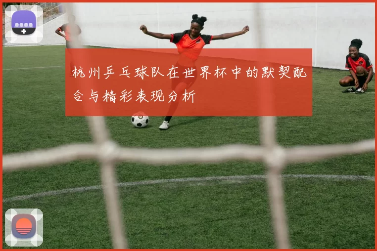 杭州乒乓球队在世界杯中的默契配合与精彩表现分析