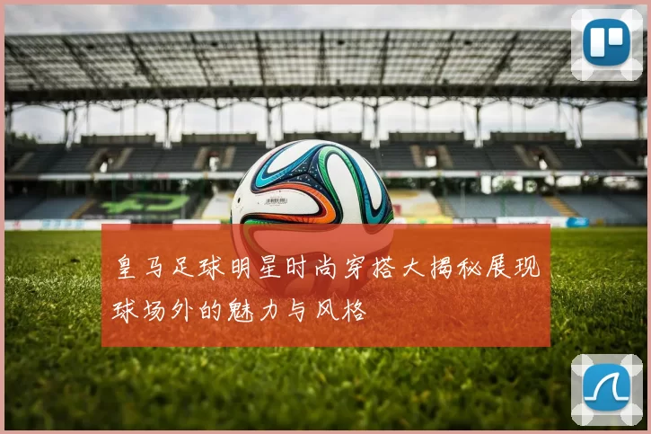 皇马足球明星时尚穿搭大揭秘展现球场外的魅力与风格