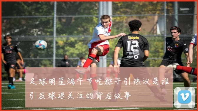 足球明星端午节吃粽子引热议是谁引发球迷关注的背后故事