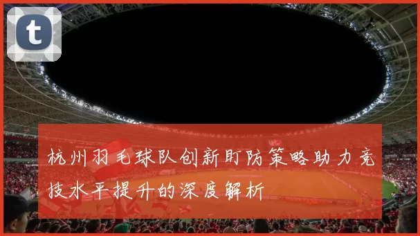 杭州羽毛球队创新盯防策略助力竞技水平提升的深度解析