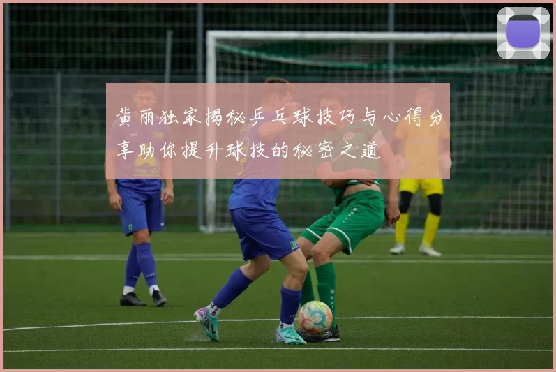 黄丽独家揭秘乒乓球技巧与心得分享助你提升球技的秘密之道