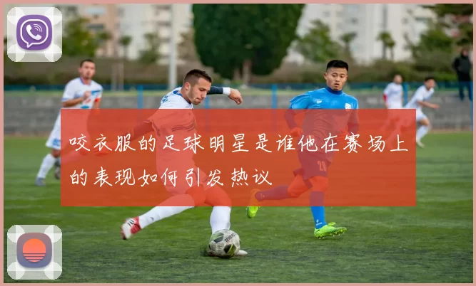 咬衣服的足球明星是谁他在赛场上的表现如何引发热议