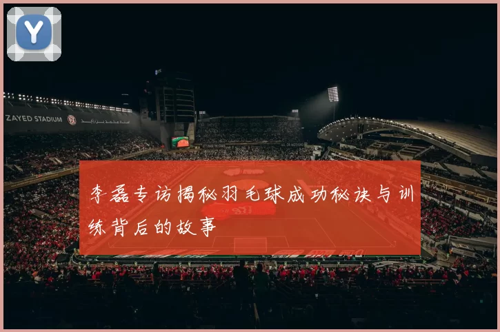 李磊专访揭秘羽毛球成功秘诀与训练背后的故事