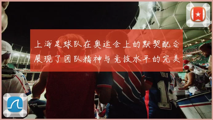 上海足球队在奥运会上的默契配合展现了团队精神与竞技水平的完美结合