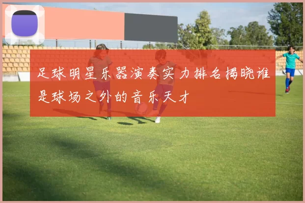 足球明星乐器演奏实力排名揭晓谁是球场之外的音乐天才