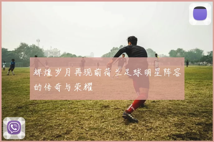 辉煌岁月再现前荷兰足球明星阵容的传奇与荣耀