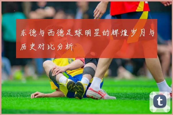 东德与西德足球明星的辉煌岁月与历史对比分析