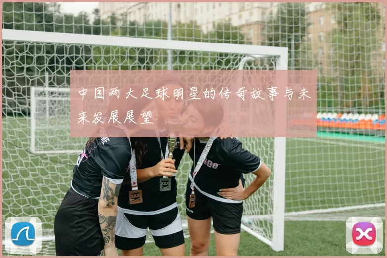 中国两大足球明星的传奇故事与未来发展展望
