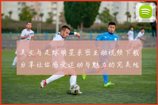 美女与足球明星亲密互动视频下载分享让你感受运动与魅力的完美结合