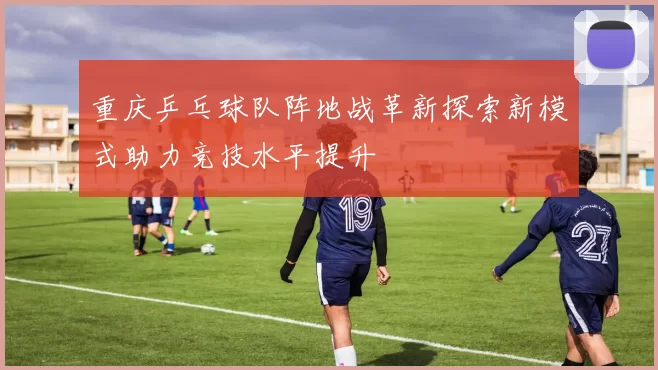 重庆乒乓球队阵地战革新探索新模式助力竞技水平提升