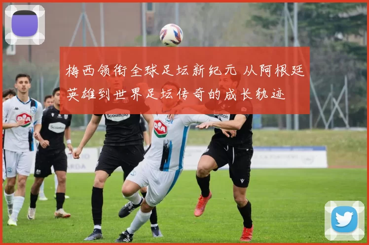 梅西领衔全球足坛新纪元 从阿根廷英雄到世界足坛传奇的成长轨迹