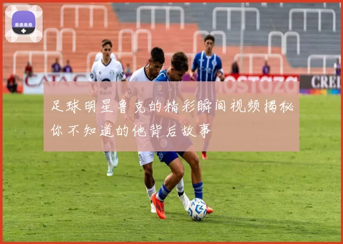 足球明星鲁克的精彩瞬间视频揭秘你不知道的他背后故事