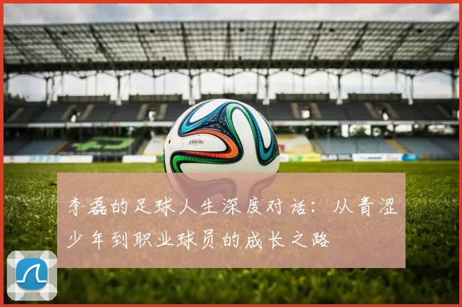 李磊的足球人生深度对话：从青涩少年到职业球员的成长之路