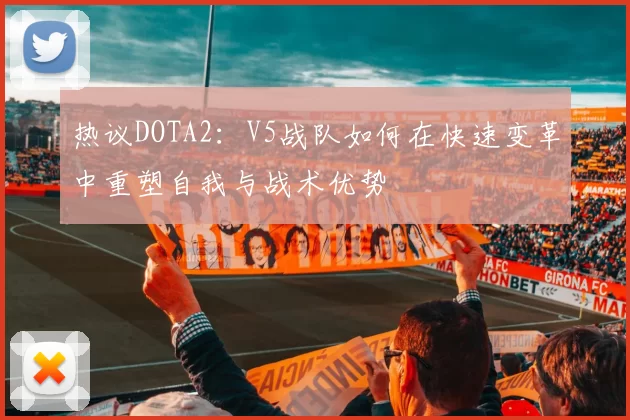 热议DOTA2：V5战队如何在快速变革中重塑自我与战术优势