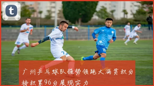 广州乒乓球队强势领跑大满贯积分榜积累96分展现实力
