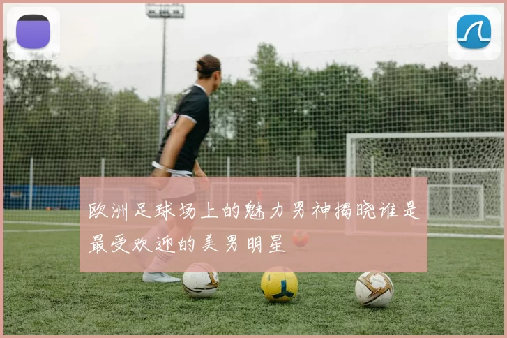 欧洲足球场上的魅力男神揭晓谁是最受欢迎的美男明星