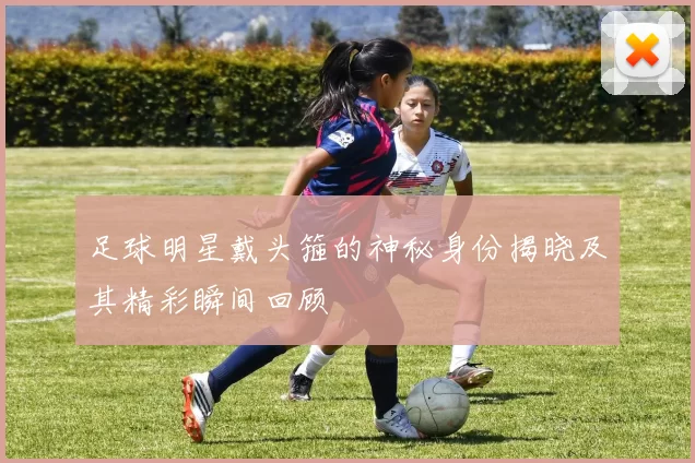 足球明星戴头箍的神秘身份揭晓及其精彩瞬间回顾