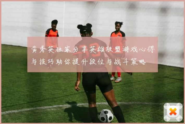 黄秀英独家分享英雄联盟游戏心得与技巧助你提升段位与战斗策略