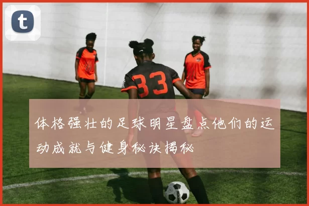 体格强壮的足球明星盘点他们的运动成就与健身秘诀揭秘