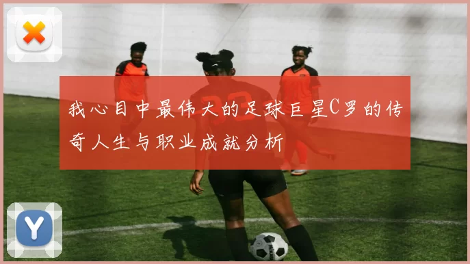 我心目中最伟大的足球巨星C罗的传奇人生与职业成就分析