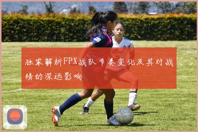 独家解析FPX战队节奏变化及其对战绩的深远影响