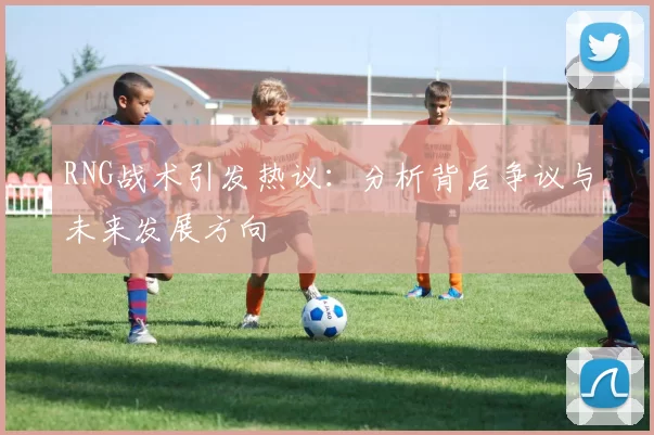 RNG战术引发热议：分析背后争议与未来发展方向