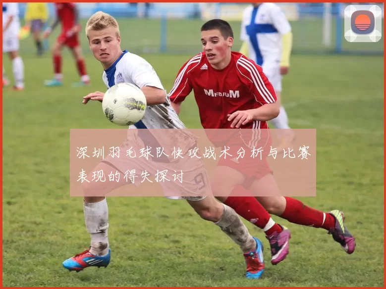 深圳羽毛球队快攻战术分析与比赛表现的得失探讨