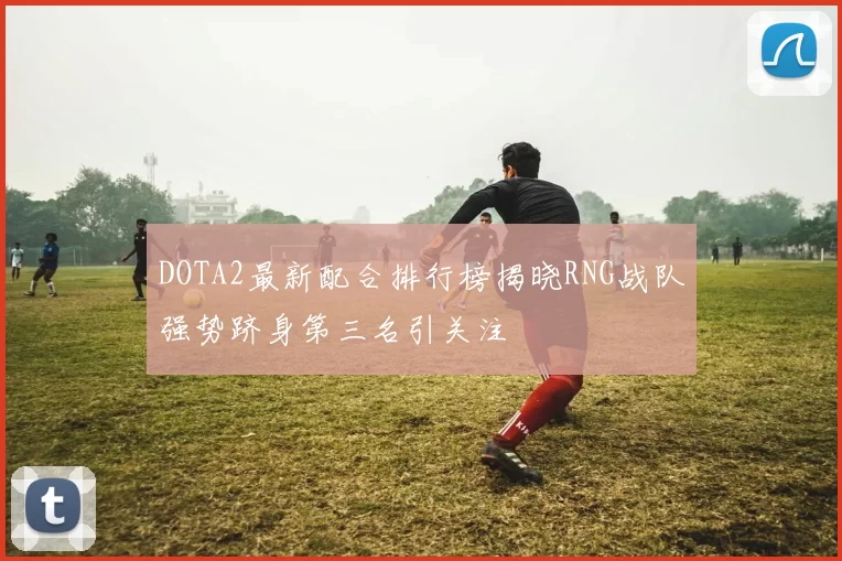 DOTA2最新配合排行榜揭晓RNG战队强势跻身第三名引关注