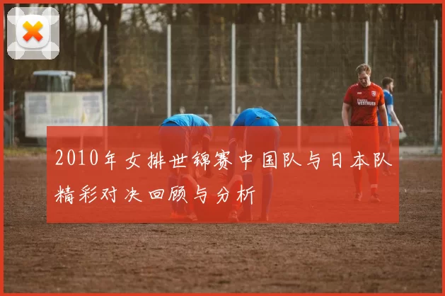 2010年女排世锦赛中国队与日本队精彩对决回顾与分析