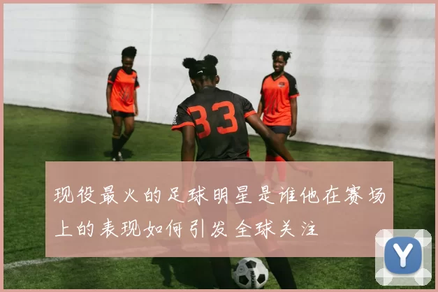 现役最火的足球明星是谁他在赛场上的表现如何引发全球关注