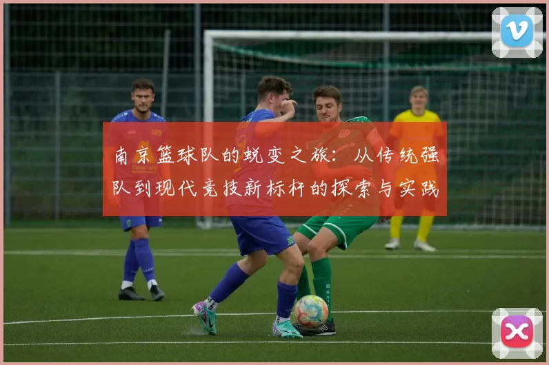 南京篮球队的蜕变之旅：从传统强队到现代竞技新标杆的探索与实践