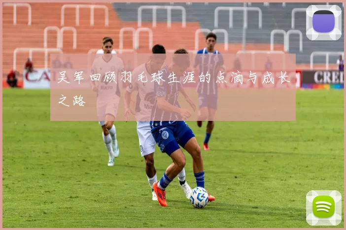 吴军回顾羽毛球生涯的点滴与成长之路