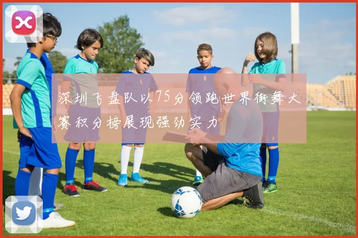 深圳飞盘队以75分领跑世界街舞大赛积分榜展现强劲实力