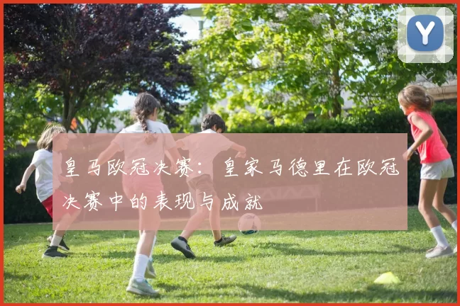 皇马欧冠决赛：皇家马德里在欧冠决赛中的表现与成就