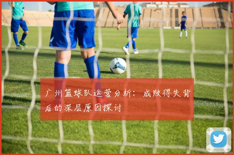 广州篮球队运营分析：成败得失背后的深层原因探讨