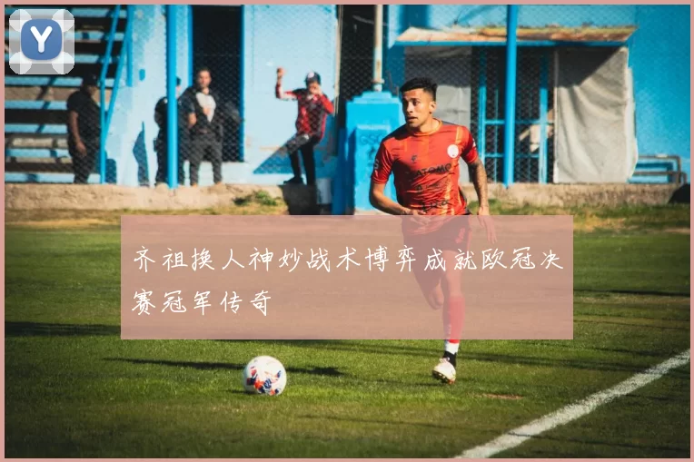 齐祖换人神妙战术博弈成就欧冠决赛冠军传奇