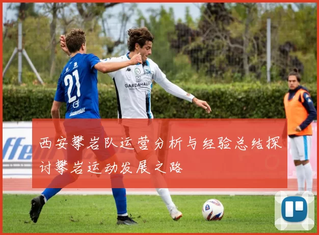 西安攀岩队运营分析与经验总结探讨攀岩运动发展之路