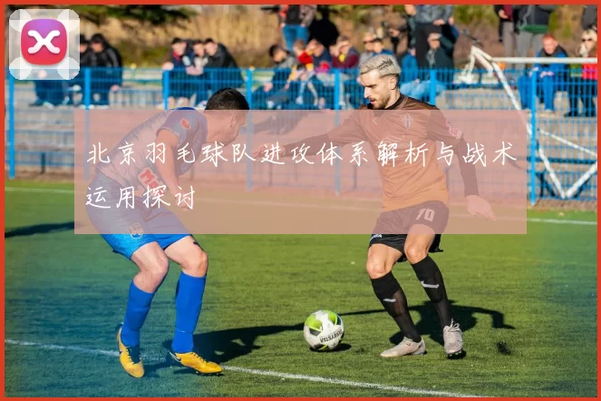 北京羽毛球队进攻体系解析与战术运用探讨