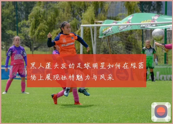 黑人蓬头发的足球明星如何在绿茵场上展现独特魅力与风采