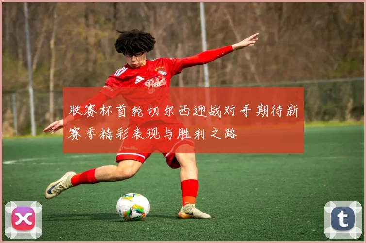 联赛杯首轮切尔西迎战对手期待新赛季精彩表现与胜利之路