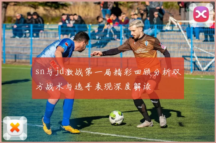 sn与jd激战第一局精彩回顾分析双方战术与选手表现深度解读