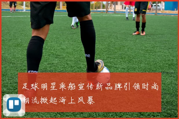足球明星乘船宣传新品牌引领时尚潮流掀起海上风暴