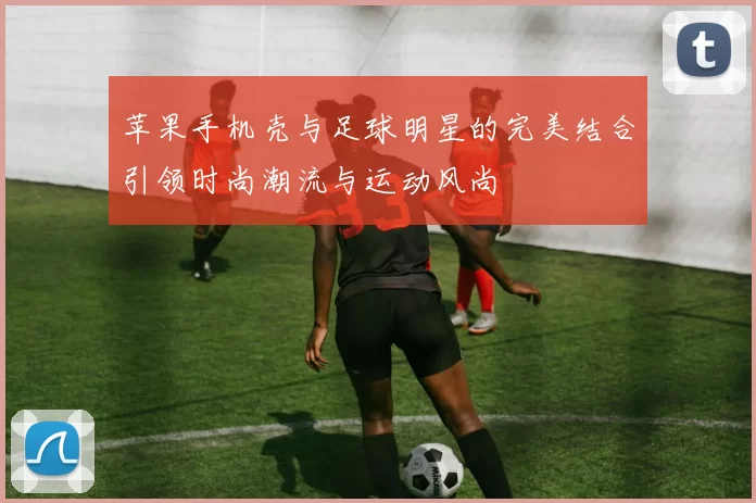 苹果手机壳与足球明星的完美结合引领时尚潮流与运动风尚
