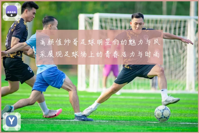 高颜值帅哥足球明星们的魅力与风采展现足球场上的青春活力与时尚风潮