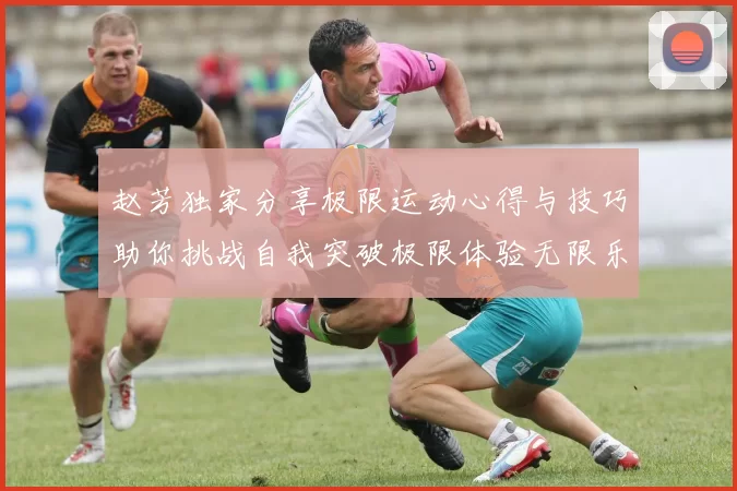 赵芳独家分享极限运动心得与技巧助你挑战自我突破极限体验无限乐趣