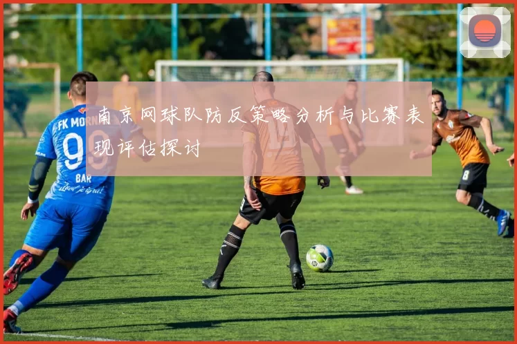 南京网球队防反策略分析与比赛表现评估探讨