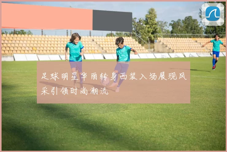 足球明星华丽转身西装入场展现风采引领时尚潮流